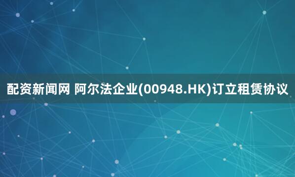 配资新闻网 阿尔法企业(00948.HK)订立租赁协议