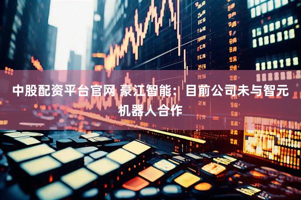 中股配资平台官网 豪江智能：目前公司未与智元机器人合作