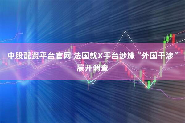 中股配资平台官网 法国就X平台涉嫌“外国干涉”展开调查