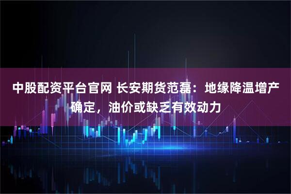 中股配资平台官网 长安期货范磊：地缘降温增产确定，油价或缺乏有效动力
