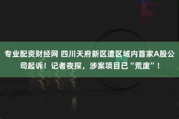 专业配资财经网 四川天府新区遭区域内首家A股公司起诉！记者夜探，涉案项目已“荒废”！