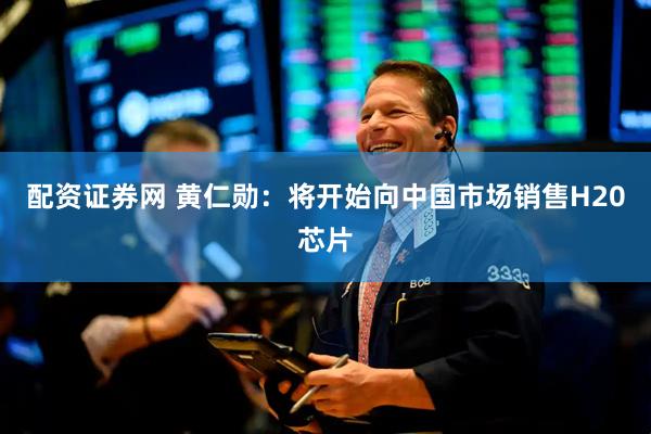 配资证券网 黄仁勋：将开始向中国市场销售H20芯片