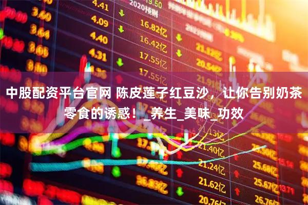 中股配资平台官网 陈皮莲子红豆沙，让你告别奶茶零食的诱惑！_养生_美味_功效
