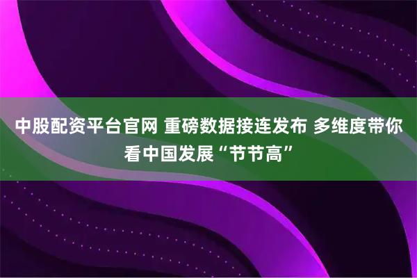 中股配资平台官网 重磅数据接连发布 多维度带你看中国发展“节节高”
