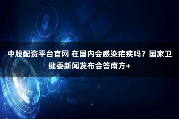 中股配资平台官网 在国内会感染疟疾吗？国家卫健委新闻发布会答南方+