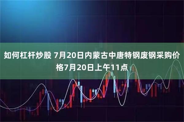 如何杠杆炒股 7月20日内蒙古中唐特钢废钢采购价格7月20日上午11点