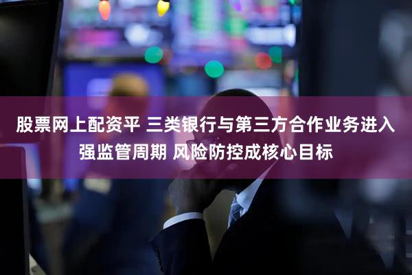 股票网上配资平 三类银行与第三方合作业务进入强监管周期 风险防控成核心目标