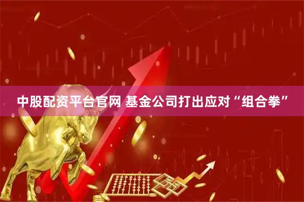 中股配资平台官网 基金公司打出应对“组合拳”