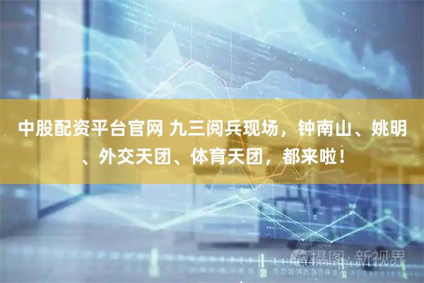中股配资平台官网 九三阅兵现场，钟南山、姚明、外交天团、体育天团，都来啦！