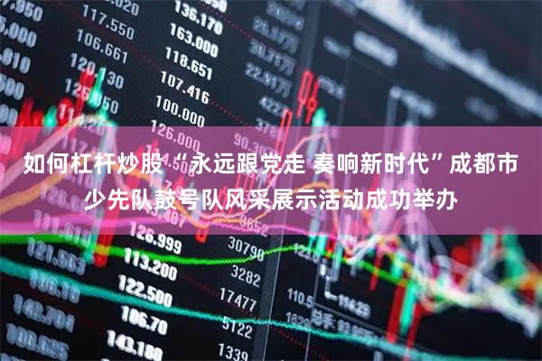 如何杠杆炒股 “永远跟党走 奏响新时代”成都市少先队鼓号队风采展示活动成功举办