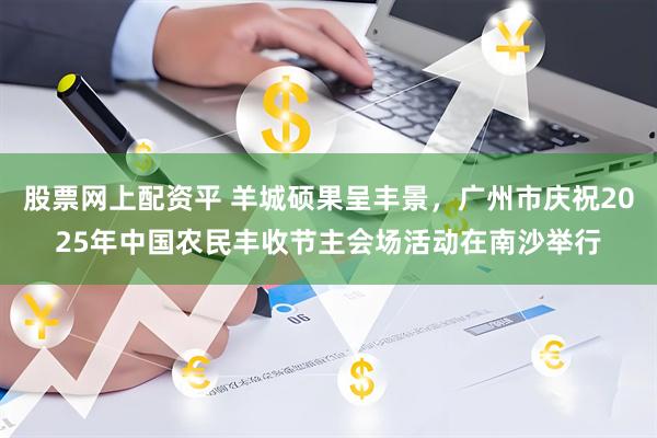 股票网上配资平 羊城硕果呈丰景，广州市庆祝2025年中国农民丰收节主会场活动在南沙举行