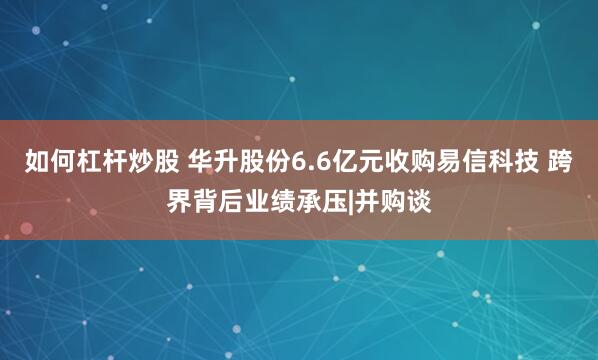 如何杠杆炒股 华升股份6.6亿元收购易信科技 跨界背后业绩承压|并购谈