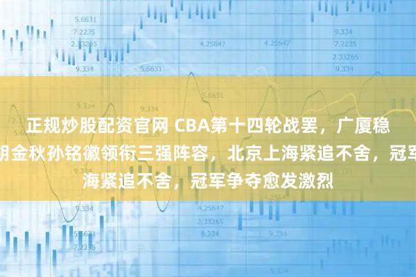 正规炒股配资官网 CBA第十四轮战罢，广厦稳居联盟第一，胡金秋孙铭徽领衔三强阵容，北京上海紧追不舍，冠军争夺愈发激烈