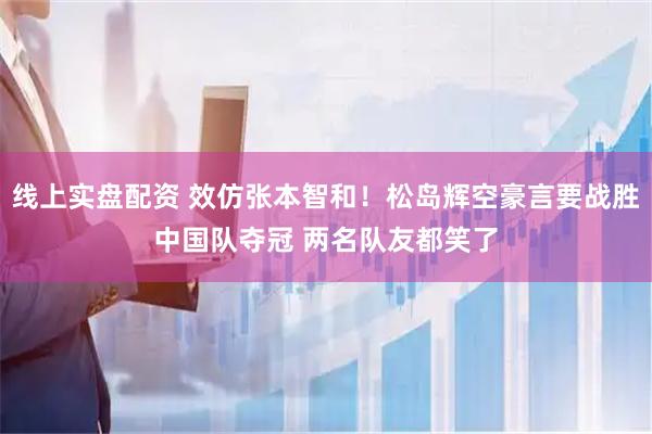 线上实盘配资 效仿张本智和！松岛辉空豪言要战胜中国队夺冠 两名队友都笑了