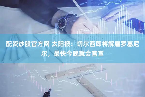 配资炒股官方网 太阳报：切尔西即将解雇罗塞尼尔，最快今晚就会官宣