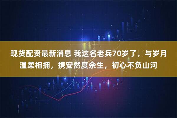 现货配资最新消息 我这名老兵70岁了，与岁月温柔相拥，携安然度余生，初心不负山河