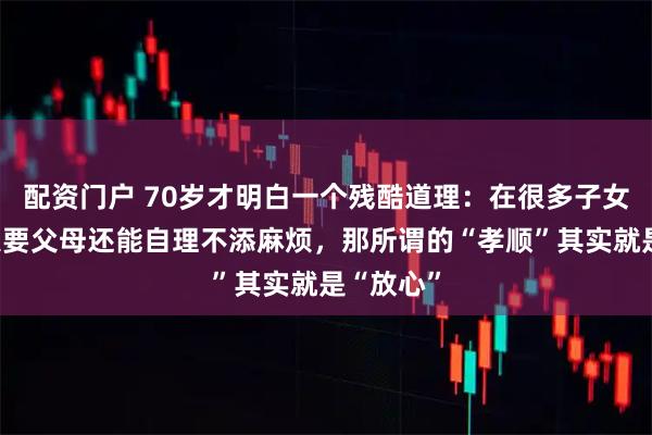 配资门户 70岁才明白一个残酷道理：在很多子女眼里，只要父母还能自理不添麻烦，那所谓的“孝顺”其实就是“放心”