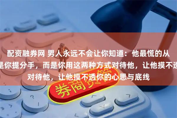 配资融券网 男人永远不会让你知道：他最慌的从来不是你闹、不是你提分手，而是你用这两种方式对待他，让他摸不透你的心思与底线