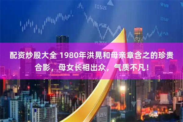 配资炒股大全 1980年洪晃和母亲章含之的珍贵合影，母女长相出众，气质不凡！