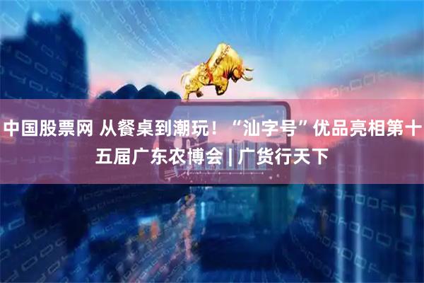 中国股票网 从餐桌到潮玩！“汕字号”优品亮相第十五届广东农博会 | 广货行天下