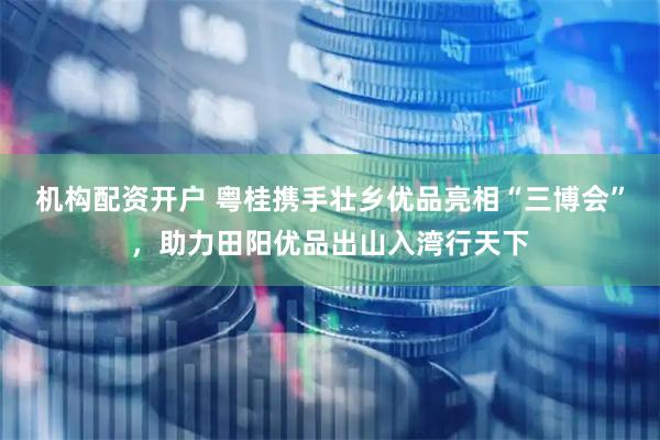 机构配资开户 粤桂携手壮乡优品亮相“三博会”，助力田阳优品出山入湾行天下