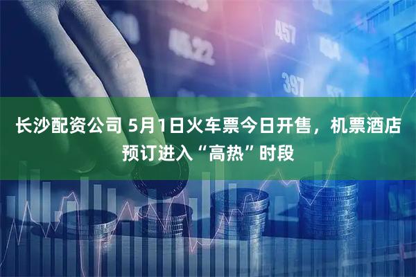 长沙配资公司 5月1日火车票今日开售，机票酒店预订进入“高热”时段