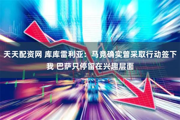 天天配资网 库库雷利亚：马竞确实曾采取行动签下我 巴萨只停留在兴趣层面